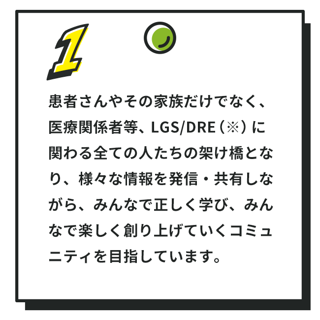 1. 患者さんやその家族だけでなく、医療関係者等、LGS/DRE（※）に関わる全ての人たちの架け橋となり、様々な情報を発信・共有しながら、みんなで正しく学び、みんなで楽しく創り上げていくコミュニティを目指しています。