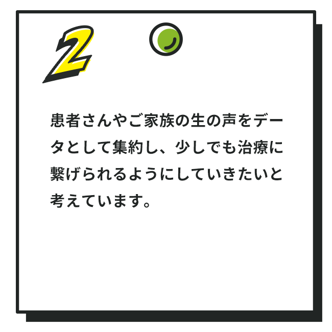 2. 患者さんやご家族の生の声をデータとして集約し、少しでも治療に繋げられるようにしていきたいと考えています。