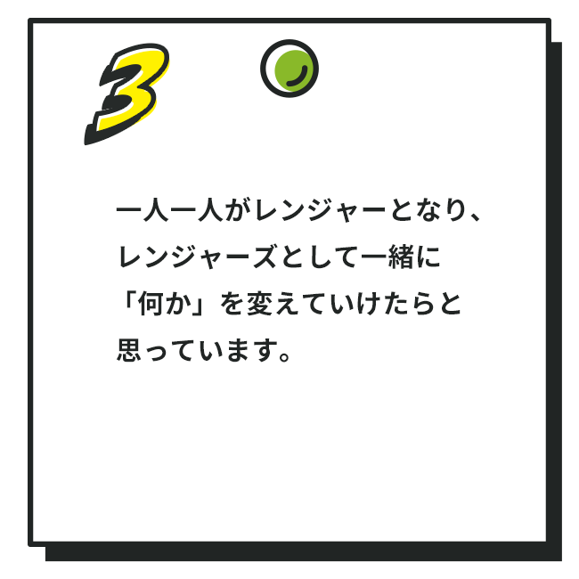 3. 一人一人がレンジャーとなり、レンジャーズとして一緒に「何か」を変えていけたらと思っています。